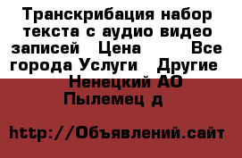 Транскрибация/набор текста с аудио,видео записей › Цена ­ 15 - Все города Услуги » Другие   . Ненецкий АО,Пылемец д.